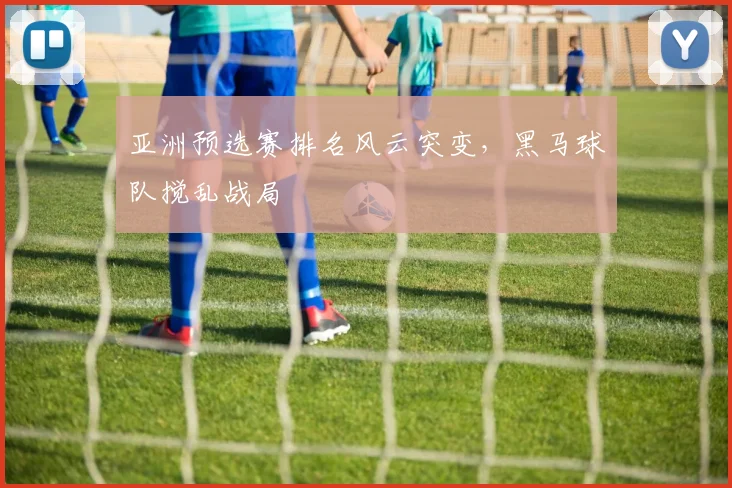 亚洲预选赛排名风云突变，黑马球队搅乱战局