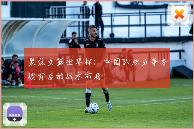 聚焦女篮世界杯：中国队积分争夺战背后的战术布局