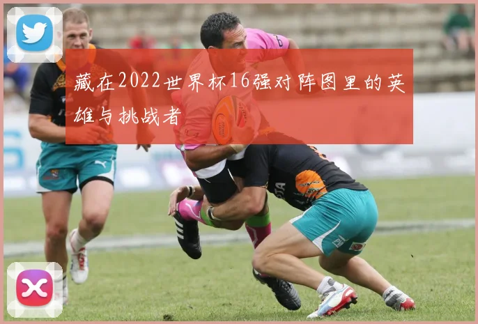 藏在2022世界杯16强对阵图里的英雄与挑战者