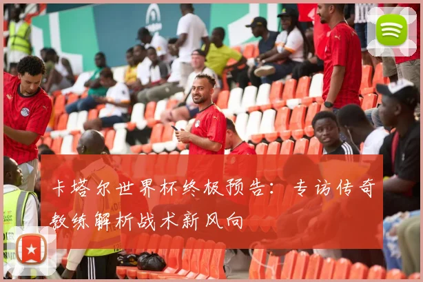 卡塔尔世界杯终极预告：专访传奇教练解析战术新风向