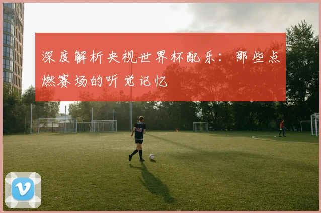 深度解析央视世界杯配乐：那些点燃赛场的听觉记忆